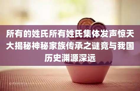 所有的姓氏所有姓氏集体发声惊天大揭秘神秘家族传承之谜竟与我国历史渊源深远