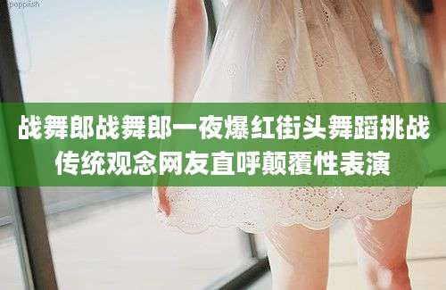 战舞郎战舞郎一夜爆红街头舞蹈挑战传统观念网友直呼颠覆性表演