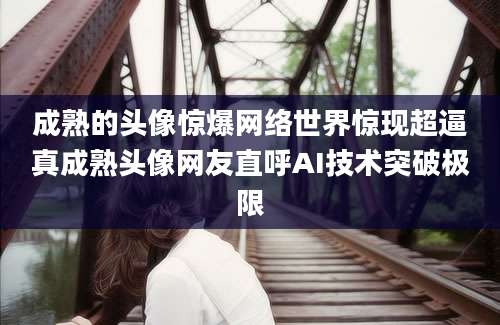 成熟的头像惊爆网络世界惊现超逼真成熟头像网友直呼AI技术突破极限