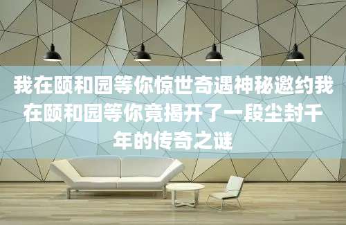 我在颐和园等你惊世奇遇神秘邀约我在颐和园等你竟揭开了一段尘封千年的传奇之谜