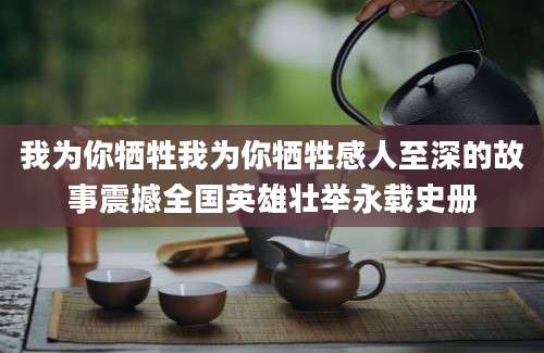 我为你牺牲我为你牺牲感人至深的故事震撼全国英雄壮举永载史册