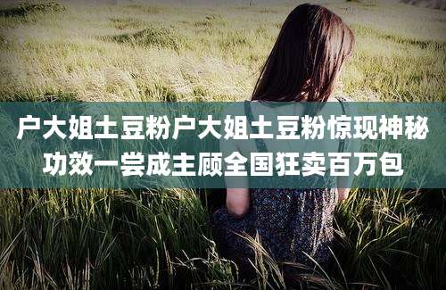 户大姐土豆粉户大姐土豆粉惊现神秘功效一尝成主顾全国狂卖百万包
