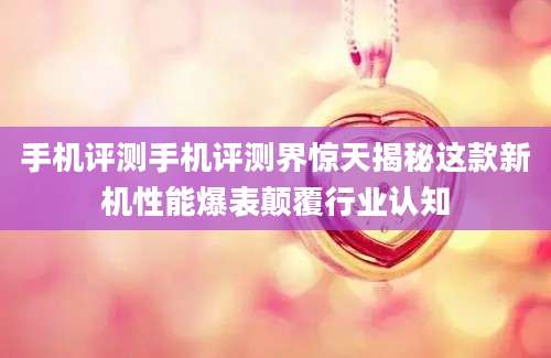 手机评测手机评测界惊天揭秘这款新机性能爆表颠覆行业认知