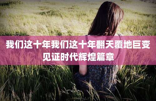 我们这十年我们这十年翻天覆地巨变见证时代辉煌篇章