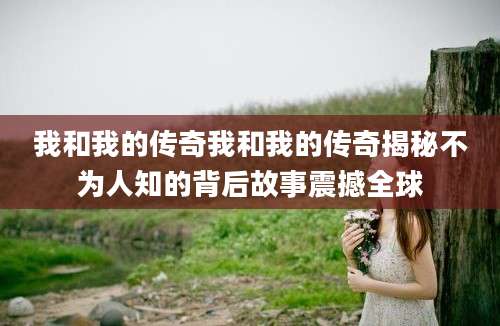 我和我的传奇我和我的传奇揭秘不为人知的背后故事震撼全球