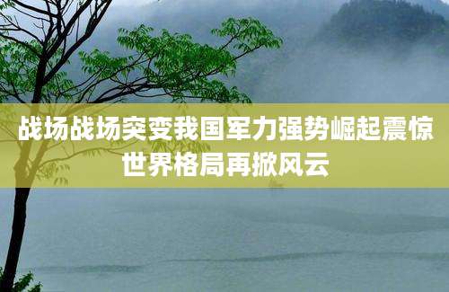 战场战场突变我国军力强势崛起震惊世界格局再掀风云
