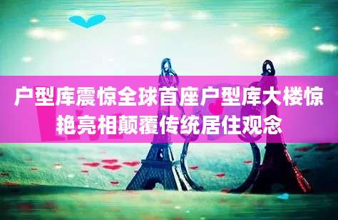 户型库震惊全球首座户型库大楼惊艳亮相颠覆传统居住观念