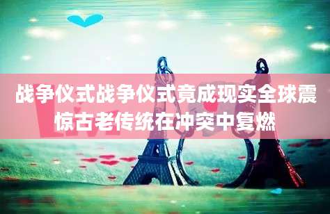 战争仪式战争仪式竟成现实全球震惊古老传统在冲突中复燃