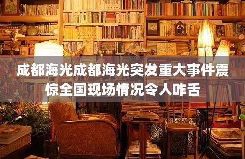 成都海光成都海光突发重大事件震惊全国现场情况令人咋舌
