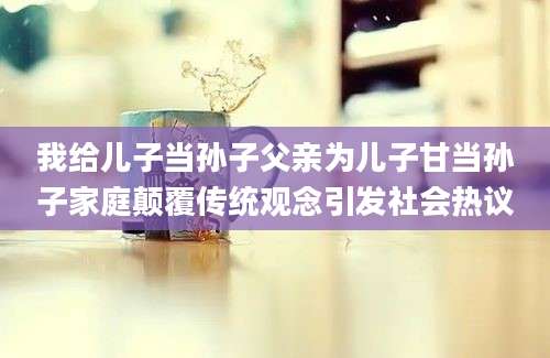 我给儿子当孙子父亲为儿子甘当孙子家庭颠覆传统观念引发社会热议