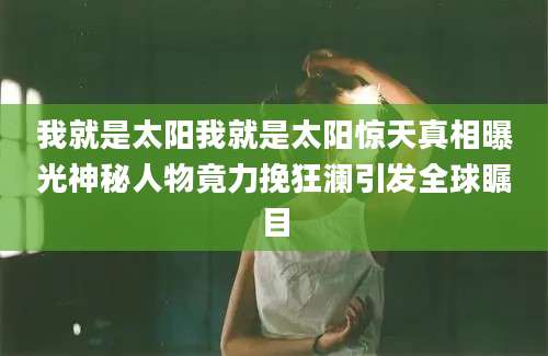 我就是太阳我就是太阳惊天真相曝光神秘人物竟力挽狂澜引发全球瞩目