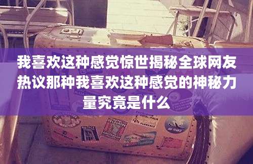 我喜欢这种感觉惊世揭秘全球网友热议那种我喜欢这种感觉的神秘力量究竟是什么