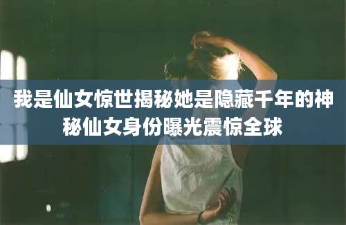 我是仙女惊世揭秘她是隐藏千年的神秘仙女身份曝光震惊全球