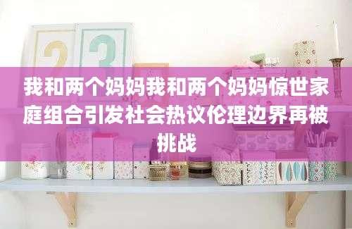 我和两个妈妈我和两个妈妈惊世家庭组合引发社会热议伦理边界再被挑战