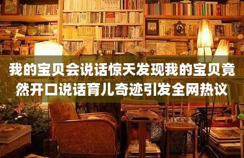 我的宝贝会说话惊天发现我的宝贝竟然开口说话育儿奇迹引发全网热议