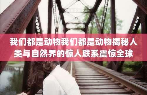 我们都是动物我们都是动物揭秘人类与自然界的惊人联系震惊全球