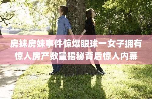 房妹房妹事件惊爆眼球一女子拥有惊人房产数量揭秘背后惊人内幕