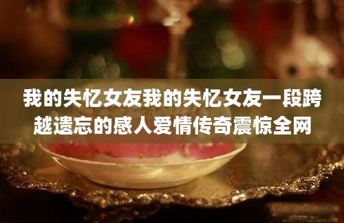 我的失忆女友我的失忆女友一段跨越遗忘的感人爱情传奇震惊全网