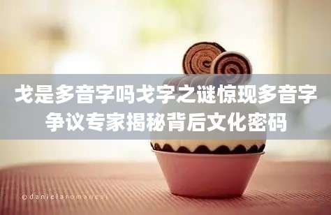 戈是多音字吗戈字之谜惊现多音字争议专家揭秘背后文化密码