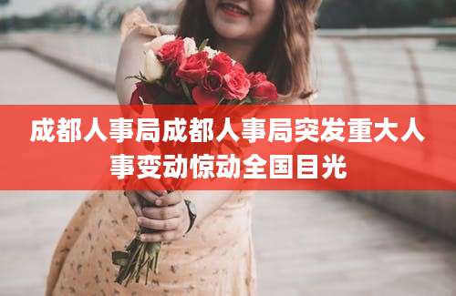 成都人事局成都人事局突发重大人事变动惊动全国目光