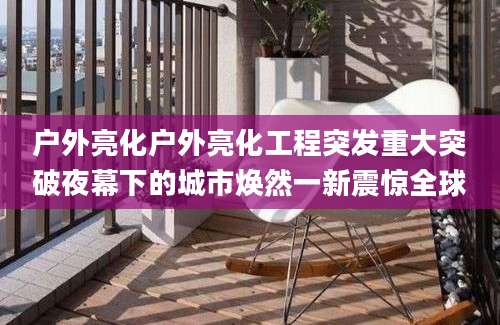 户外亮化户外亮化工程突发重大突破夜幕下的城市焕然一新震惊全球