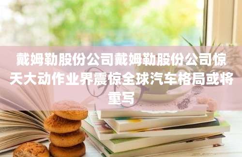 戴姆勒股份公司戴姆勒股份公司惊天大动作业界震惊全球汽车格局或将重写