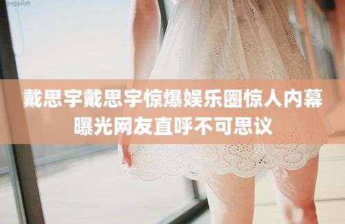 戴思宇戴思宇惊爆娱乐圈惊人内幕曝光网友直呼不可思议