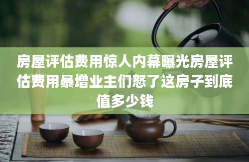 房屋评估费用惊人内幕曝光房屋评估费用暴增业主们怒了这房子到底值多少钱