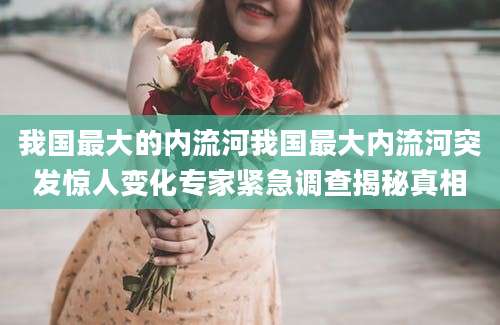 我国最大的内流河我国最大内流河突发惊人变化专家紧急调查揭秘真相