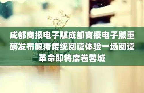 成都商报电子版成都商报电子版重磅发布颠覆传统阅读体验一场阅读革命即将席卷蓉城
