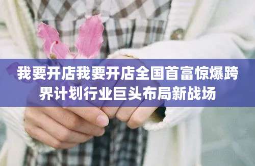 我要开店我要开店全国首富惊爆跨界计划行业巨头布局新战场