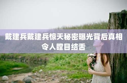 戴建兵戴建兵惊天秘密曝光背后真相令人瞠目结舌