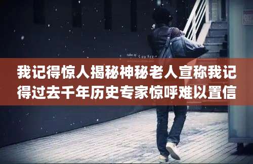 我记得惊人揭秘神秘老人宣称我记得过去千年历史专家惊呼难以置信