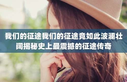 我们的征途我们的征途竟如此波澜壮阔揭秘史上最震撼的征途传奇