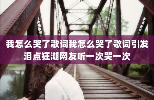 我怎么哭了歌词我怎么哭了歌词引发泪点狂潮网友听一次哭一次