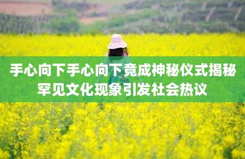 手心向下手心向下竟成神秘仪式揭秘罕见文化现象引发社会热议