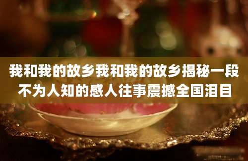 我和我的故乡我和我的故乡揭秘一段不为人知的感人往事震撼全国泪目