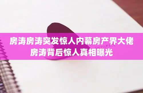 房涛房涛突发惊人内幕房产界大佬房涛背后惊人真相曝光