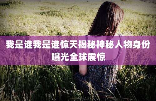 我是谁我是谁惊天揭秘神秘人物身份曝光全球震惊