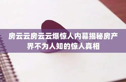 房云云房云云爆惊人内幕揭秘房产界不为人知的惊人真相