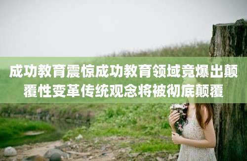 成功教育震惊成功教育领域竟爆出颠覆性变革传统观念将被彻底颠覆