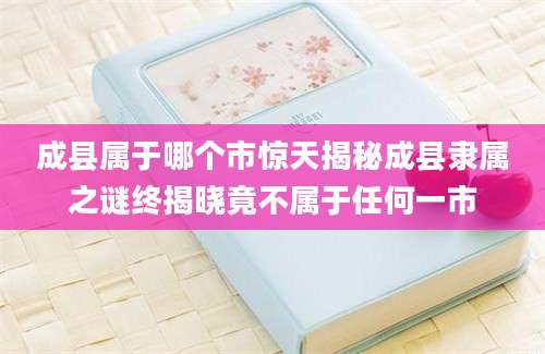 成县属于哪个市惊天揭秘成县隶属之谜终揭晓竟不属于任何一市