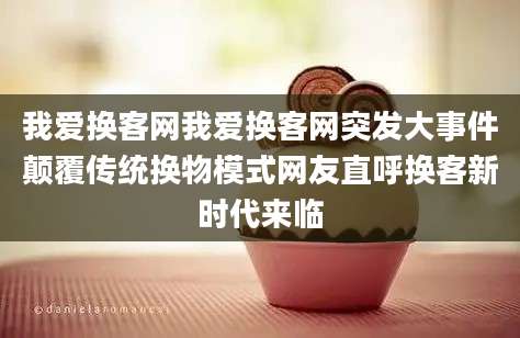 我爱换客网我爱换客网突发大事件颠覆传统换物模式网友直呼换客新时代来临