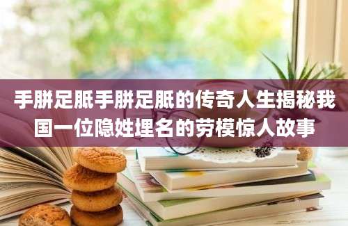 手胼足胝手胼足胝的传奇人生揭秘我国一位隐姓埋名的劳模惊人故事
