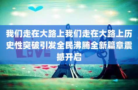 我们走在大路上我们走在大路上历史性突破引发全民沸腾全新篇章震撼开启