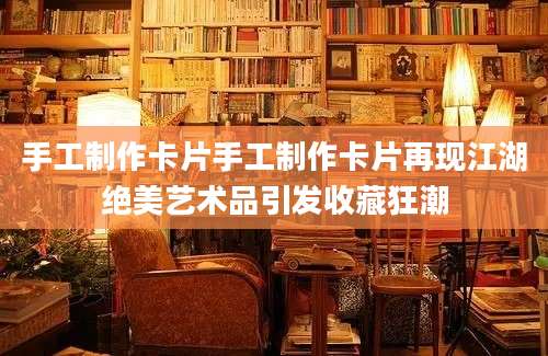 手工制作卡片手工制作卡片再现江湖绝美艺术品引发收藏狂潮