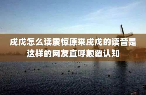 戌戊怎么读震惊原来戌戊的读音是这样的网友直呼颠覆认知