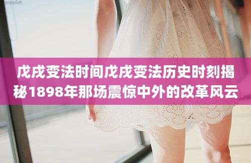 戊戌变法时间戊戌变法历史时刻揭秘1898年那场震惊中外的改革风云