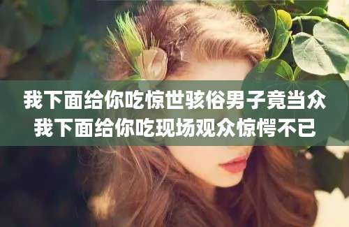 我下面给你吃惊世骇俗男子竟当众我下面给你吃现场观众惊愕不已