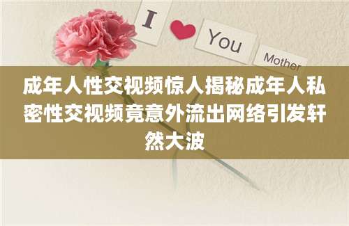 成年人性交视频惊人揭秘成年人私密性交视频竟意外流出网络引发轩然大波